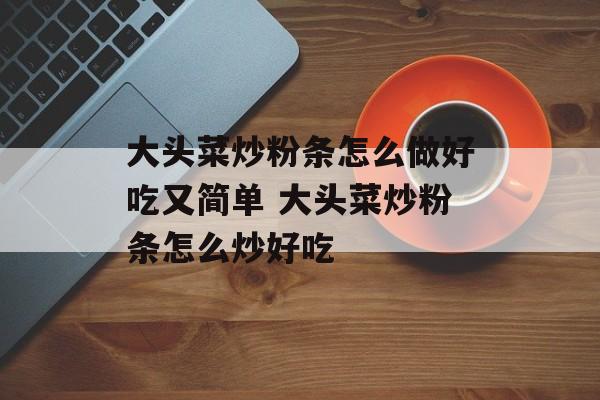 大头菜炒粉条怎么做好吃又简单 大头菜炒粉条怎么炒好吃-第1张图片-