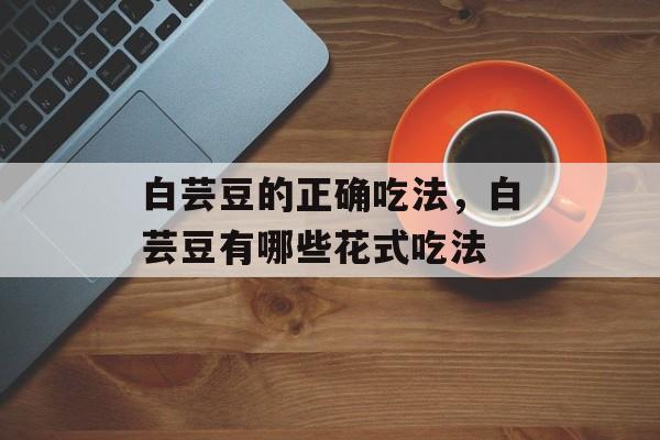 白芸豆的正确吃法，白芸豆有哪些花式吃法-第1张图片-
