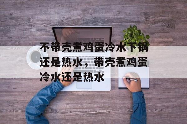 不带壳煮鸡蛋冷水下锅还是热水，带壳煮鸡蛋冷水还是热水-第1张图片-