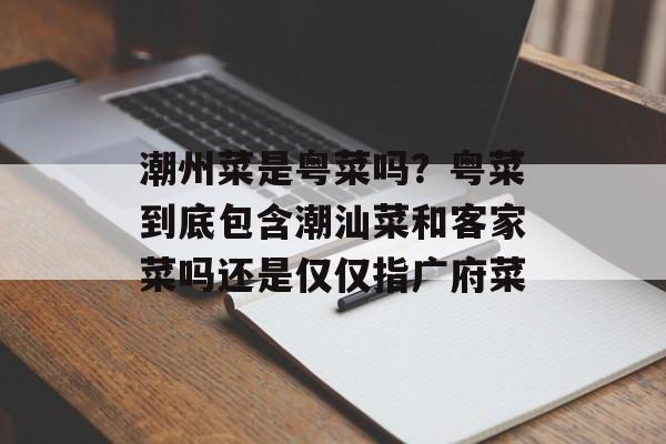 潮州菜是粤菜吗？粤菜到底包含潮汕菜和客家菜吗还是仅仅指广府菜-第1张图片-