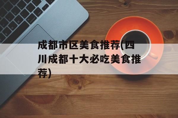 成都市区美食推荐(四川成都十大必吃美食推荐)-第1张图片-