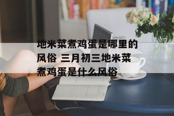 地米菜煮鸡蛋是哪里的风俗 三月初三地米菜煮鸡蛋是什么风俗-第1张图片-