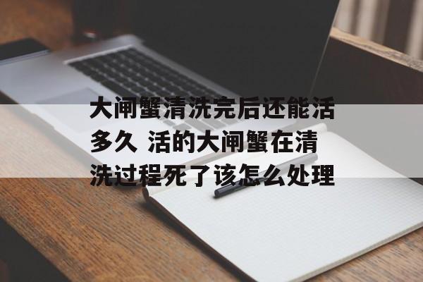 大闸蟹清洗完后还能活多久 活的大闸蟹在清洗过程死了该怎么处理-第1张图片-