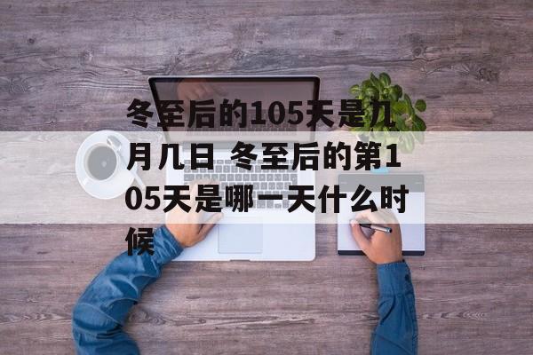 冬至后的105天是几月几日 冬至后的第105天是哪一天什么时候-第1张图片-
