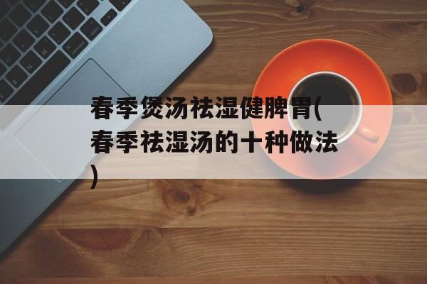 春季煲汤祛湿健脾胃(春季祛湿汤的十种做法)-第1张图片-