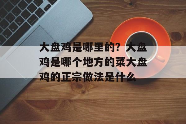 大盘鸡是哪里的？大盘鸡是哪个地方的菜大盘鸡的正宗做法是什么-第1张图片-
