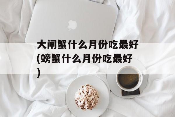 大闸蟹什么月份吃最好(螃蟹什么月份吃最好)-第1张图片-