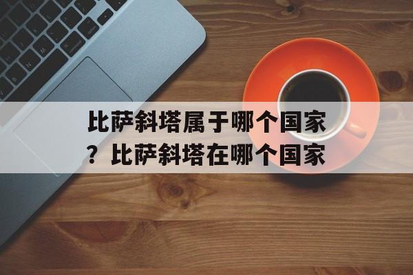 比萨斜塔属于哪个国家？比萨斜塔在哪个国家-第1张图片-