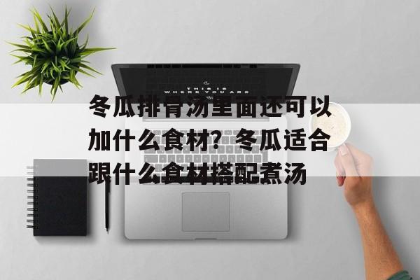冬瓜排骨汤里面还可以加什么食材？冬瓜适合跟什么食材搭配煮汤-第1张图片-
