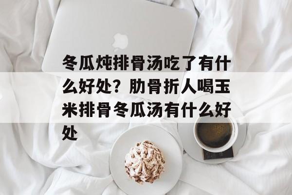 冬瓜炖排骨汤吃了有什么好处？肋骨折人喝玉米排骨冬瓜汤有什么好处-第1张图片-