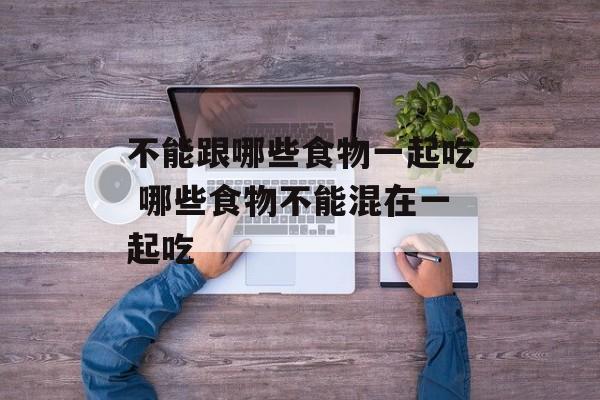 不能跟哪些食物一起吃 哪些食物不能混在一起吃-第1张图片-