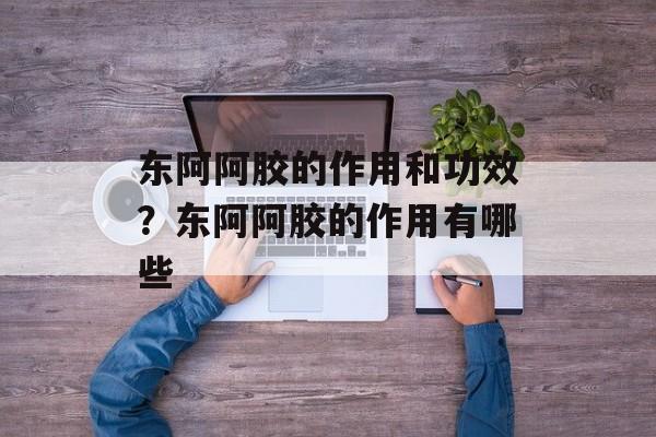 东阿阿胶的作用和功效？东阿阿胶的作用有哪些-第1张图片-