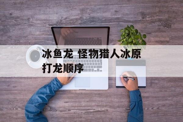 冰鱼龙 怪物猎人冰原打龙顺序-第1张图片-