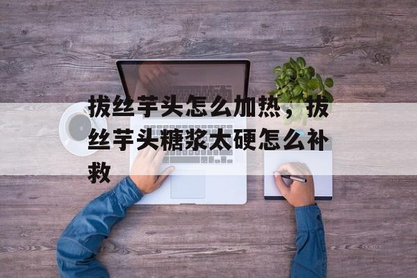 拔丝芋头怎么加热，拔丝芋头糖浆太硬怎么补救-第1张图片-