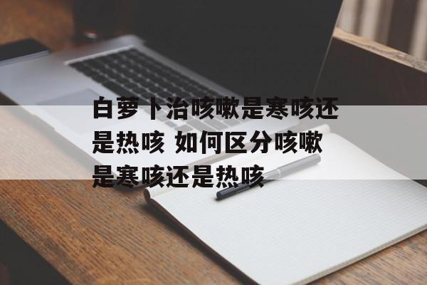 白萝卜治咳嗽是寒咳还是热咳 如何区分咳嗽是寒咳还是热咳-第1张图片-