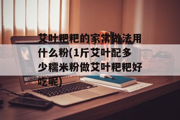 艾叶粑粑的家常做法用什么粉(1斤艾叶配多少糯米粉做艾叶粑粑好吃呢)-第1张图片-
