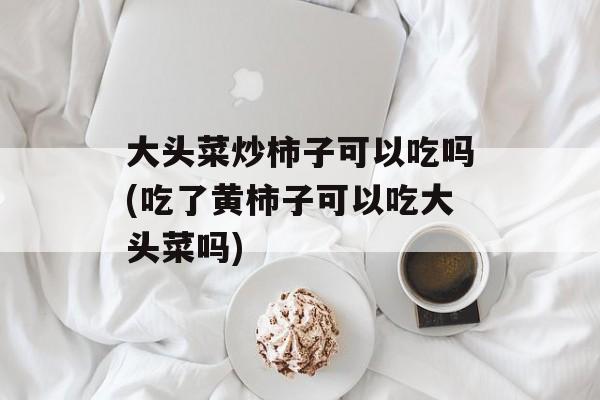 大头菜炒柿子可以吃吗(吃了黄柿子可以吃大头菜吗)-第1张图片-