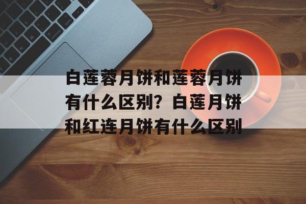 白莲蓉月饼和莲蓉月饼有什么区别？白莲月饼和红连月饼有什么区别-第1张图片-