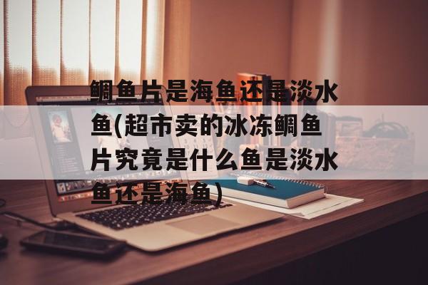 鲷鱼片是海鱼还是淡水鱼(超市卖的冰冻鲷鱼片究竟是什么鱼是淡水鱼还是海鱼)-第1张图片-