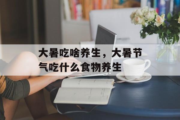 大暑吃啥养生，大暑节气吃什么食物养生-第1张图片-