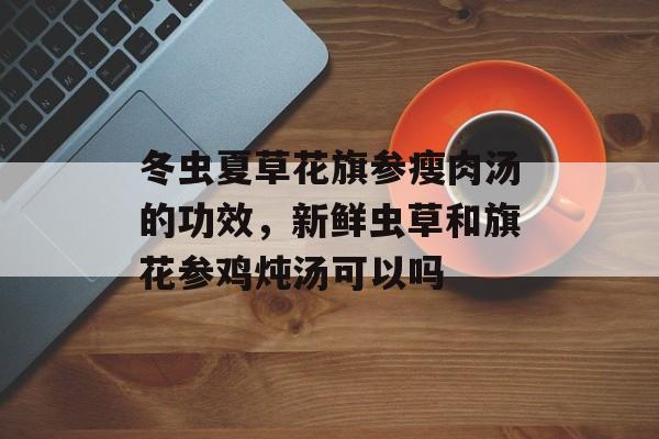 冬虫夏草花旗参瘦肉汤的功效，新鲜虫草和旗花参鸡炖汤可以吗-第1张图片-