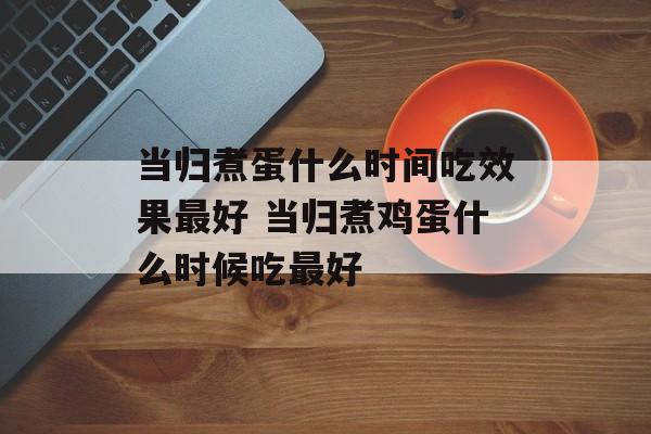 当归煮蛋什么时间吃效果最好 当归煮鸡蛋什么时候吃最好-第1张图片-