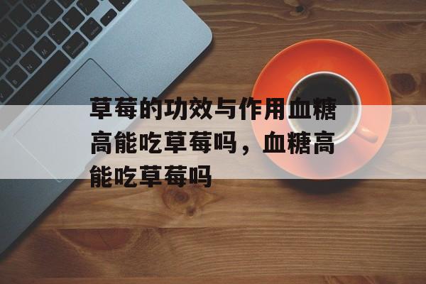 草莓的功效与作用血糖高能吃草莓吗，血糖高能吃草莓吗-第1张图片-