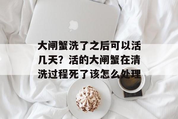 大闸蟹洗了之后可以活几天？活的大闸蟹在清洗过程死了该怎么处理-第1张图片-