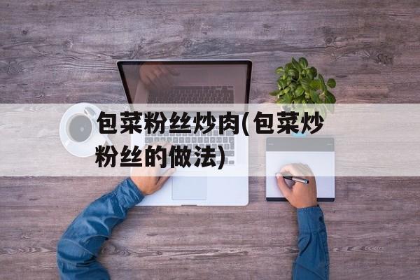 包菜粉丝炒肉(包菜炒粉丝的做法)-第1张图片-