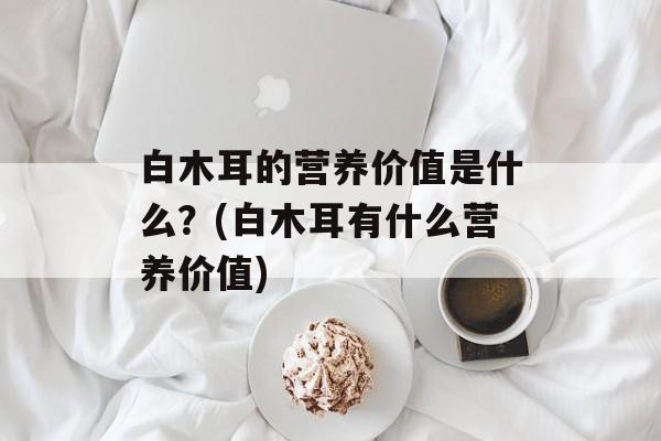 白木耳的营养价值是什么？(白木耳有什么营养价值)-第1张图片-