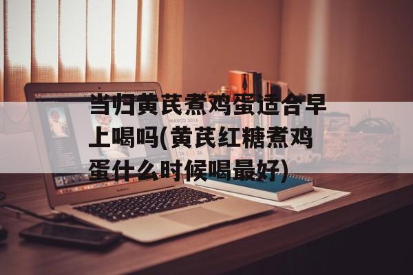 当归黄芪煮鸡蛋适合早上喝吗(黄芪红糖煮鸡蛋什么时候喝最好)-第1张图片-