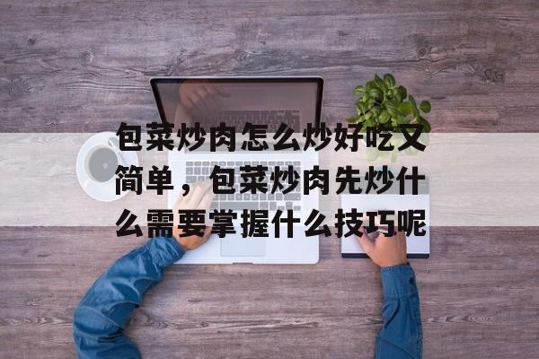 包菜炒肉怎么炒好吃又简单，包菜炒肉先炒什么需要掌握什么技巧呢-第1张图片-