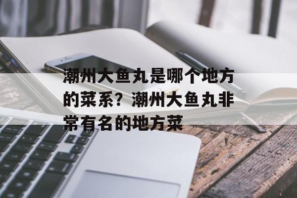潮州大鱼丸是哪个地方的菜系？潮州大鱼丸非常有名的地方菜-第1张图片-