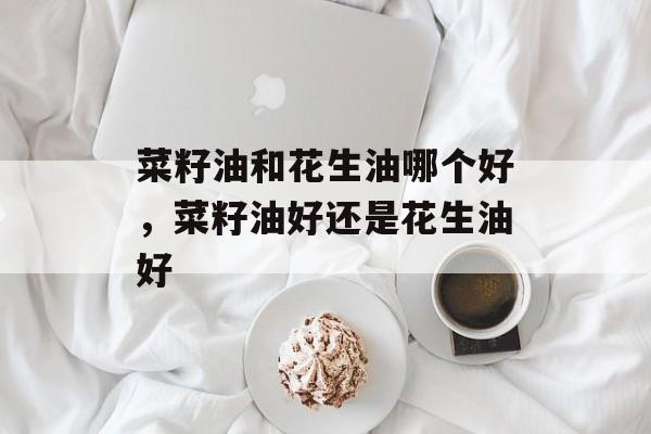 菜籽油和花生油哪个好，菜籽油好还是花生油好-第1张图片-
