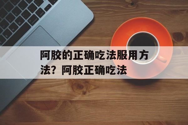 阿胶的正确吃法服用方法？阿胶正确吃法-第1张图片-