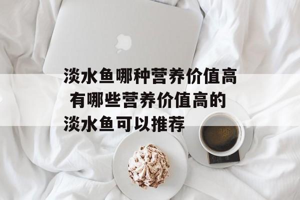 淡水鱼哪种营养价值高 有哪些营养价值高的淡水鱼可以推荐-第1张图片-