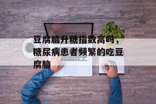 豆腐脑升糖指数高吗，糖尿病患者频繁的吃豆腐脑-第1张图片-