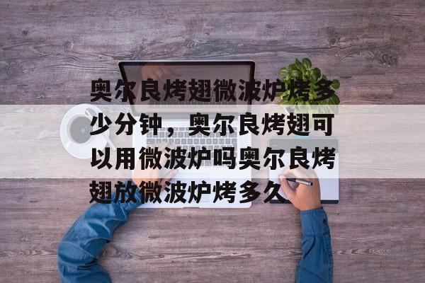 奥尔良烤翅微波炉烤多少分钟，奥尔良烤翅可以用微波炉吗奥尔良烤翅放微波炉烤多久-第1张图片-