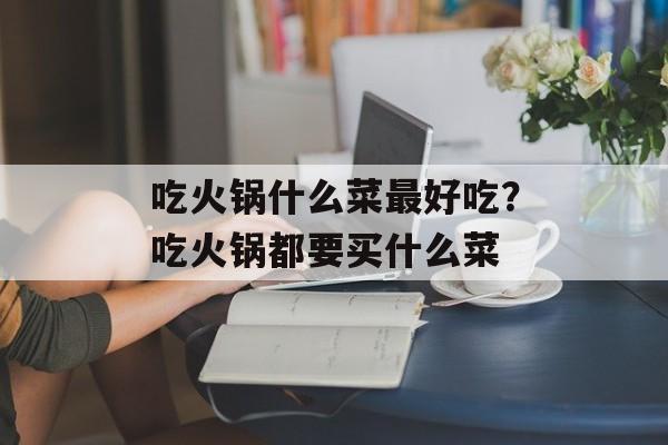 吃火锅什么菜最好吃？吃火锅都要买什么菜-第1张图片-