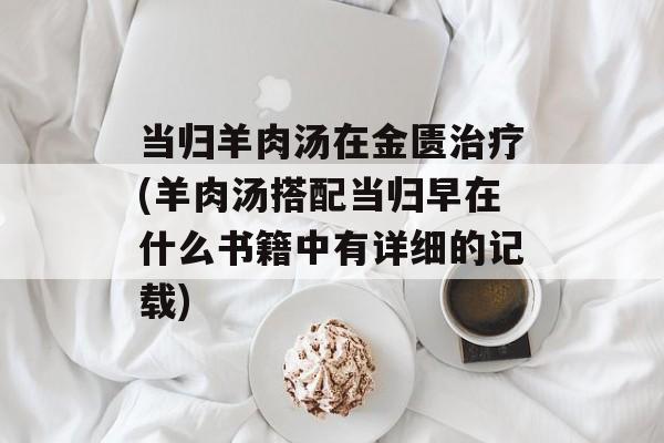 当归羊肉汤在金匮治疗(羊肉汤搭配当归早在什么书籍中有详细的记载)-第1张图片-