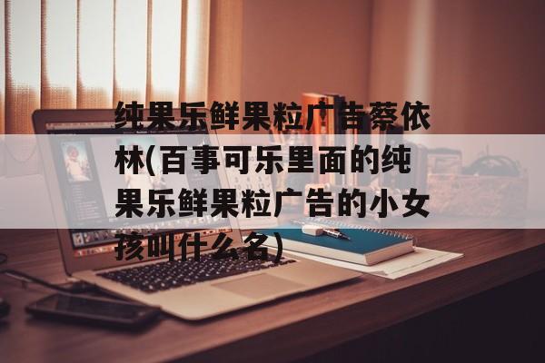 纯果乐鲜果粒广告蔡依林(百事可乐里面的纯果乐鲜果粒广告的小女孩叫什么名)-第1张图片-