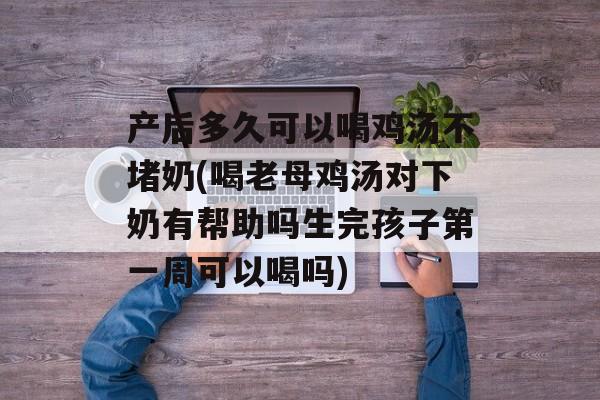 产后多久可以喝鸡汤不堵奶(喝老母鸡汤对下奶有帮助吗生完孩子第一周可以喝吗)-第1张图片-