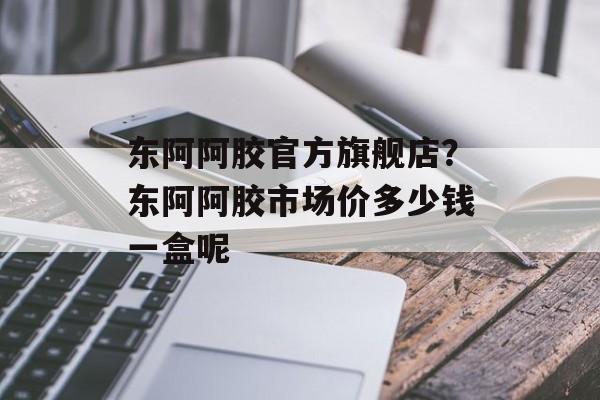 东阿阿胶官方旗舰店？东阿阿胶市场价多少钱一盒呢-第1张图片-