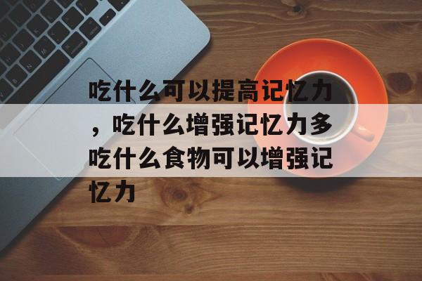 吃什么可以提高记忆力，吃什么增强记忆力多吃什么食物可以增强记忆力-第1张图片-