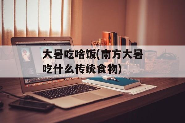 大暑吃啥饭(南方大暑吃什么传统食物)-第1张图片-