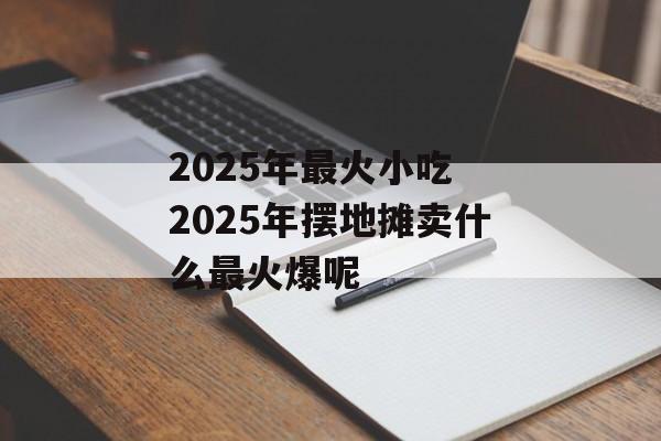 2025年最火小吃 2025年摆地摊卖什么最火爆呢-第1张图片-