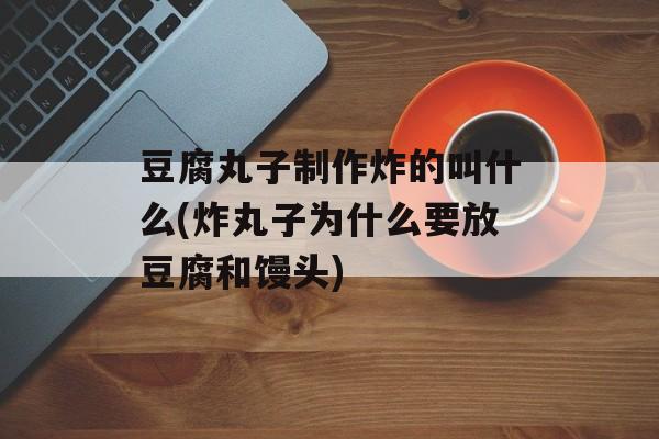 豆腐丸子制作炸的叫什么(炸丸子为什么要放豆腐和馒头)-第1张图片-