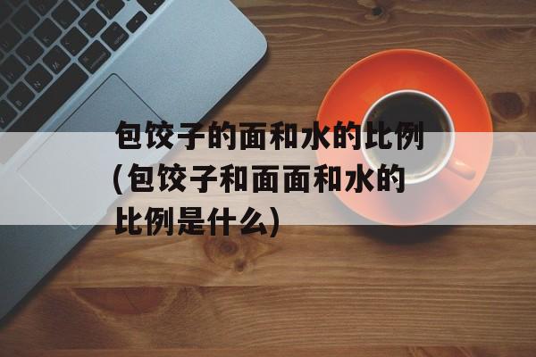 包饺子的面和水的比例(包饺子和面面和水的比例是什么)-第1张图片-