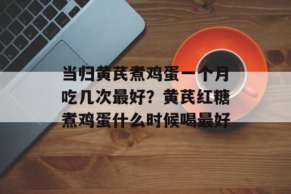 当归黄芪煮鸡蛋一个月吃几次最好？黄芪红糖煮鸡蛋什么时候喝最好-第1张图片-