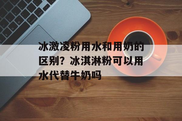 冰激凌粉用水和用奶的区别？冰淇淋粉可以用水代替牛奶吗-第1张图片-